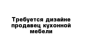 Требуется дизайне-продавец кухонной мебели